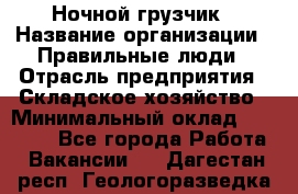 Ночной грузчик › Название организации ­ Правильные люди › Отрасль предприятия ­ Складское хозяйство › Минимальный оклад ­ 30 000 - Все города Работа » Вакансии   . Дагестан респ.,Геологоразведка п.